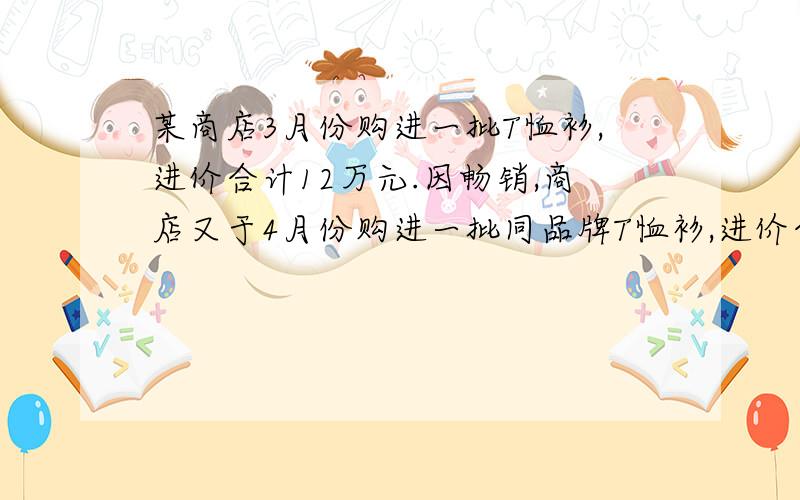 某商店3月份购进一批T恤衫,进价合计12万元.因畅销,商店又于4月份购进一批同品牌T恤衫,进价合计18.75万