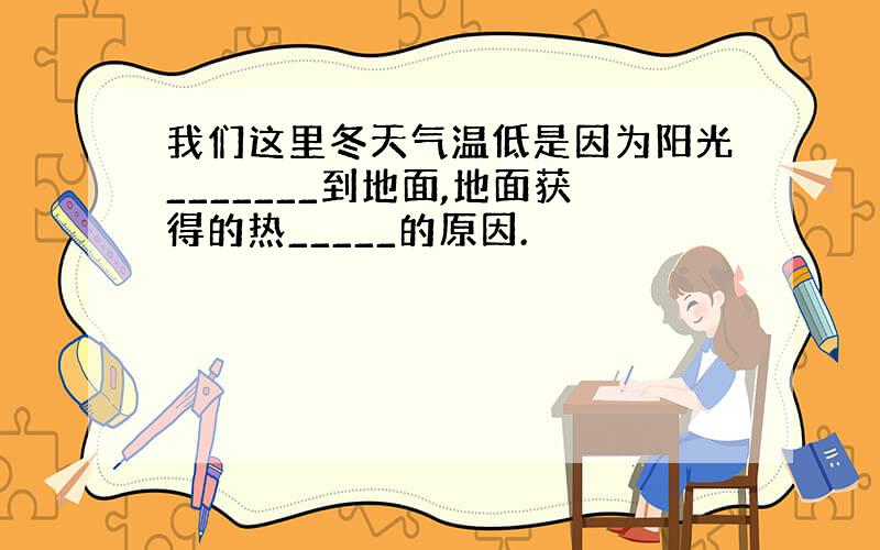 我们这里冬天气温低是因为阳光_______到地面,地面获得的热_____的原因.