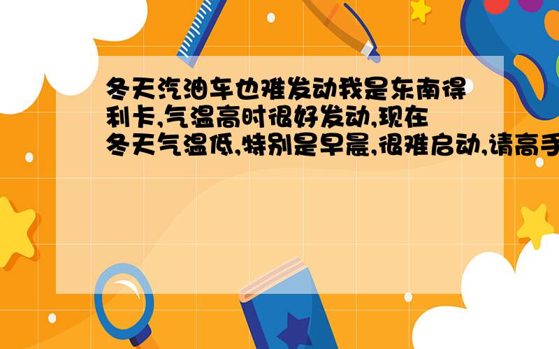 冬天汽油车也难发动我是东南得利卡,气温高时很好发动,现在冬天气温低,特别是早晨,很难启动,请高手指教.