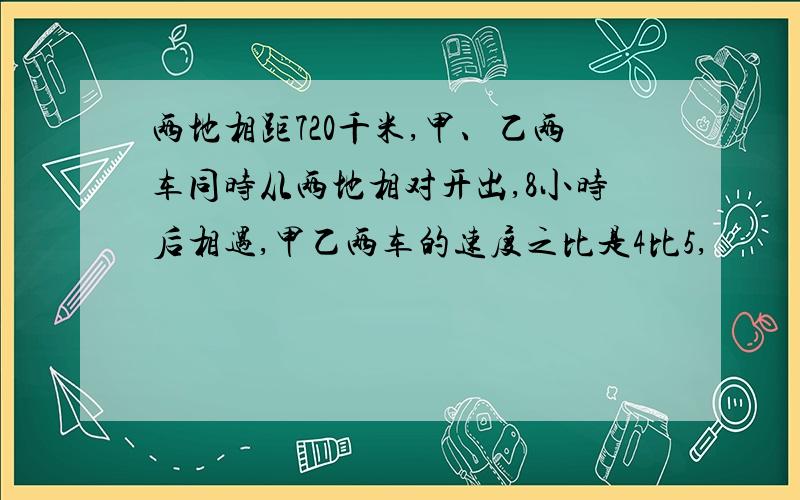 两地相距720千米,甲、乙两车同时从两地相对开出,8小时后相遇,甲乙两车的速度之比是4比5,