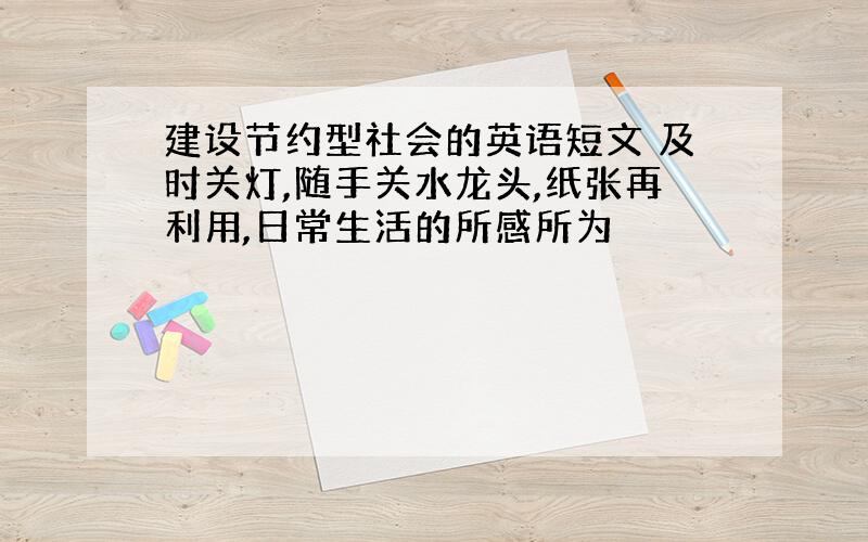 建设节约型社会的英语短文 及时关灯,随手关水龙头,纸张再利用,日常生活的所感所为