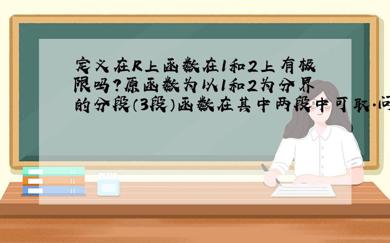 定义在R上函数在1和2上有极限吗?原函数为以1和2为分界的分段（3段）函数在其中两段中可取.问在X无限趋近1和2时是否存