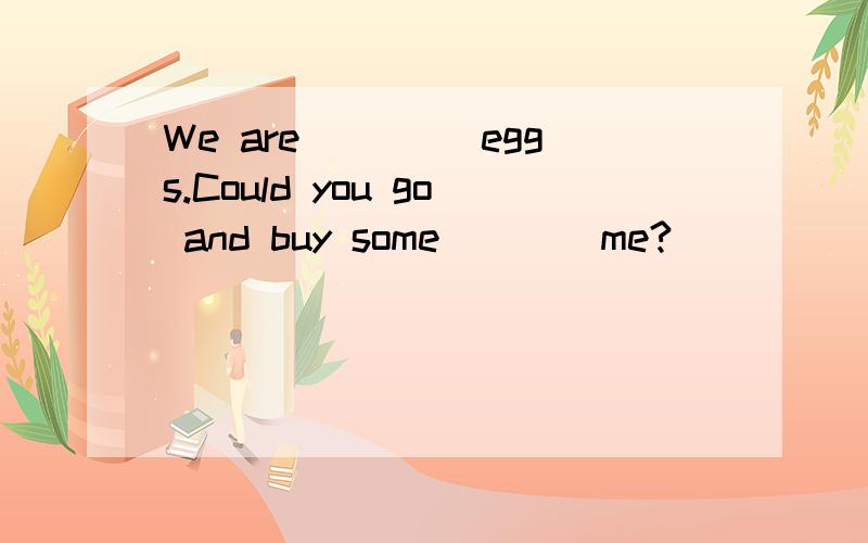 We are ____eggs.Could you go and buy some____me?