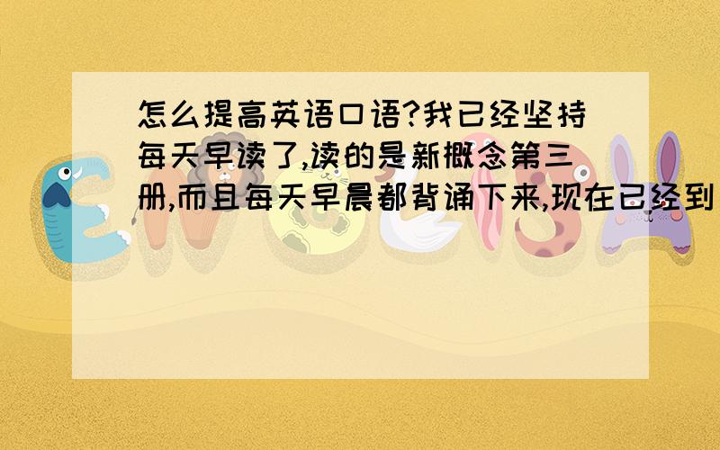 怎么提高英语口语?我已经坚持每天早读了,读的是新概念第三册,而且每天早晨都背诵下来,现在已经到了第41课了,但是现在感觉