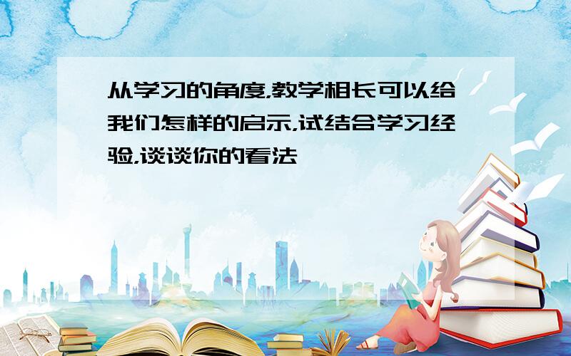 从学习的角度，教学相长可以给我们怎样的启示，试结合学习经验，谈谈你的看法