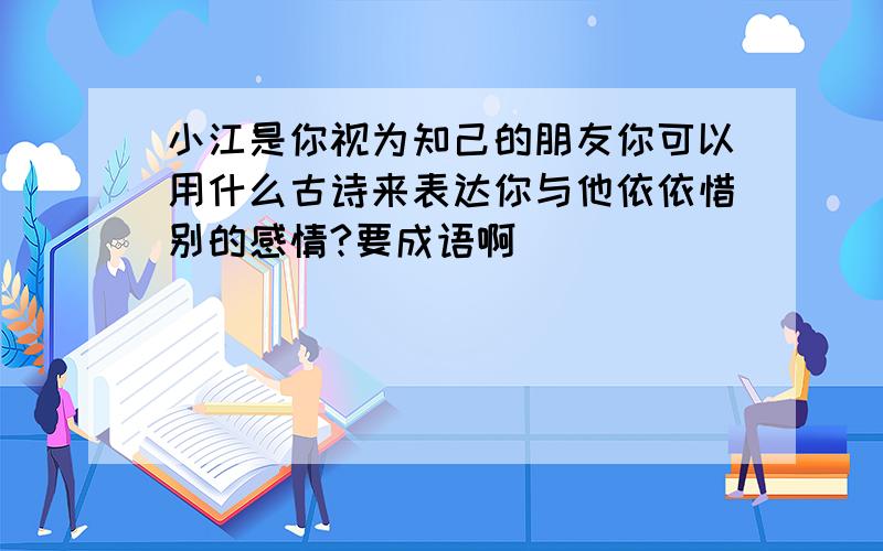 小江是你视为知己的朋友你可以用什么古诗来表达你与他依依惜别的感情?要成语啊