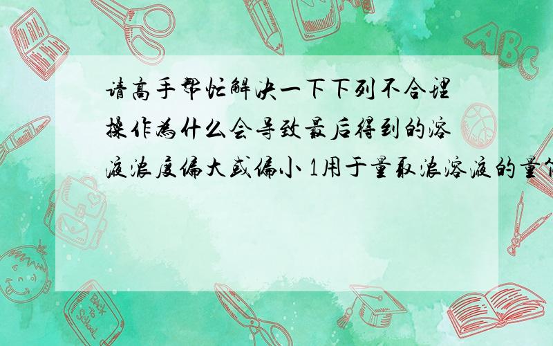 请高手帮忙解决一下下列不合理操作为什么会导致最后得到的溶液浓度偏大或偏小 1用于量取浓溶液的量筒的洗涤液一并移入容量瓶