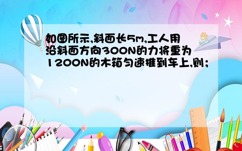 如图所示,斜面长5m,工人用沿斜面方向300N的力将重为1200N的木箱匀速推到车上,则；