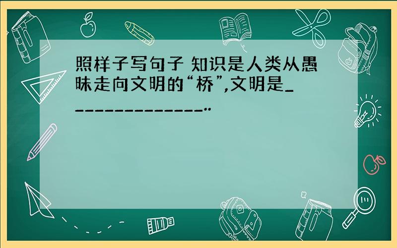 照样子写句子 知识是人类从愚昧走向文明的“桥”,文明是______________..