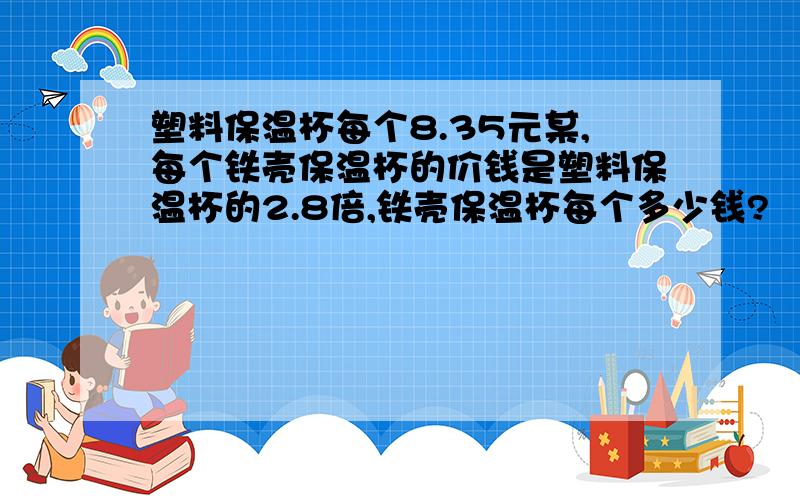 塑料保温杯每个8.35元某,每个铁壳保温杯的价钱是塑料保温杯的2.8倍,铁壳保温杯每个多少钱?