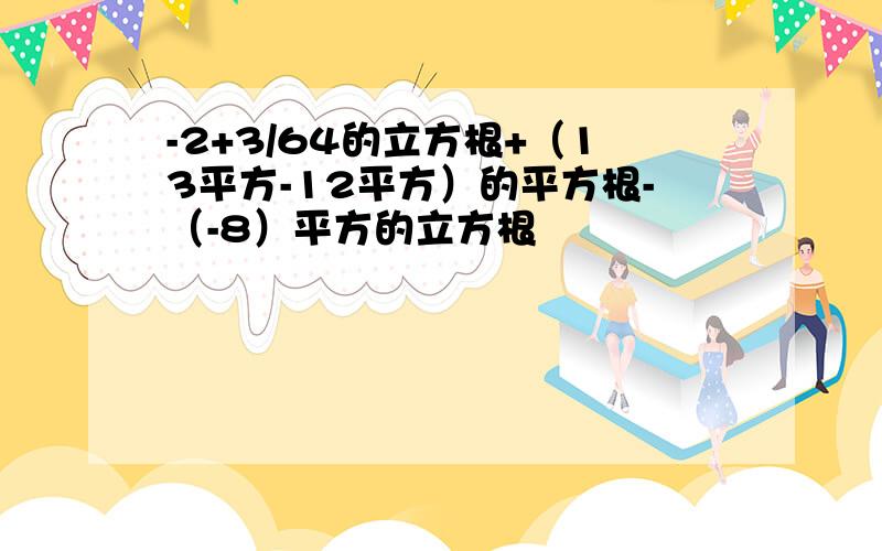 -2+3/64的立方根+（13平方-12平方）的平方根-（-8）平方的立方根