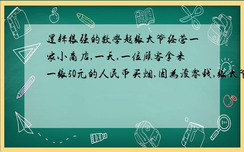 逻辑很强的数学题张大爷经营一家小商店,一天,一位顾客拿来一张50元的人民币买烟,因为没零钱,张大爷到隔壁的书店换了零钱回