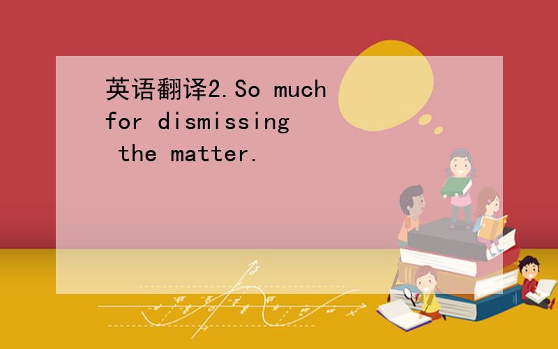 英语翻译2.So much for dismissing the matter.