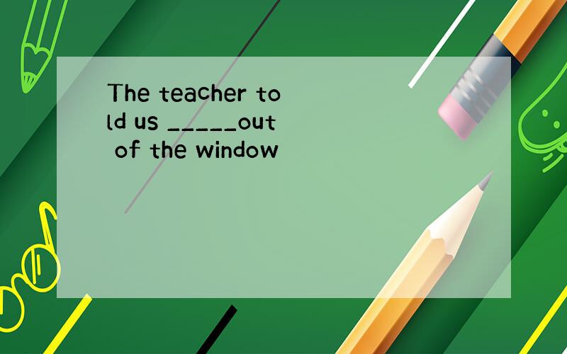 The teacher told us _____out of the window