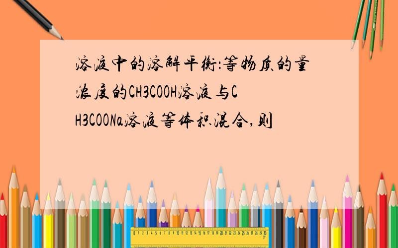 溶液中的溶解平衡：等物质的量浓度的CH3COOH溶液与CH3COONa溶液等体积混合,则