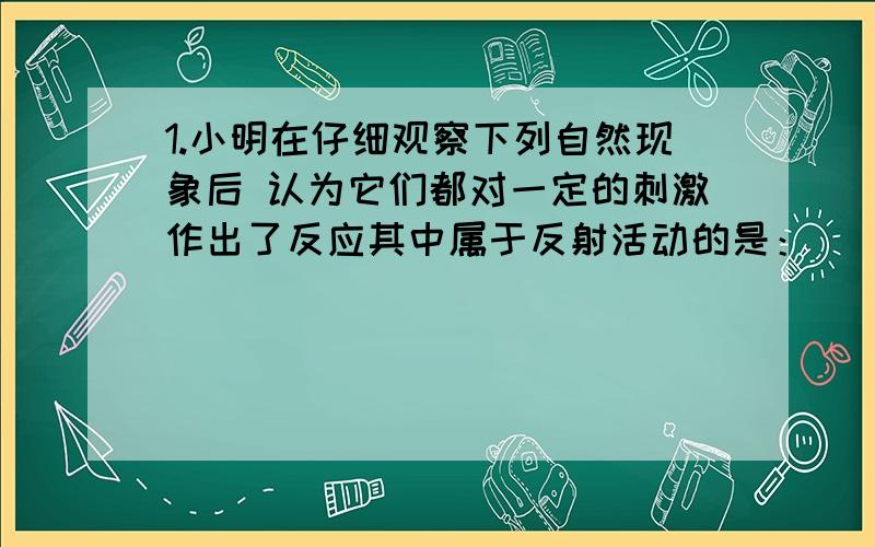 1.小明在仔细观察下列自然现象后 认为它们都对一定的刺激作出了反应其中属于反射活动的是：