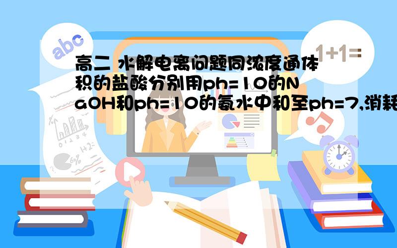 高二 水解电离问题同浓度通体积的盐酸分别用ph=10的NaOH和ph=10的氨水中和至ph=7,消耗氨水和NaOH溶液的