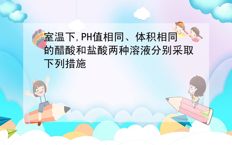 室温下,PH值相同、体积相同的醋酸和盐酸两种溶液分别采取下列措施