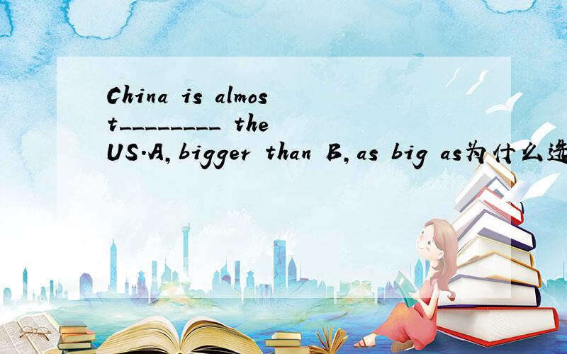 China is almost________ the US.A,bigger than B,as big as为什么选