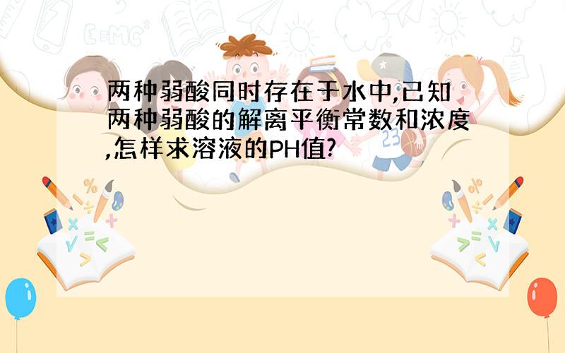 两种弱酸同时存在于水中,已知两种弱酸的解离平衡常数和浓度,怎样求溶液的PH值?