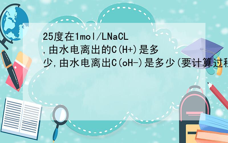 25度在1mol/LNaCL,由水电离出的C(H+)是多少,由水电离出C(oH-)是多少(要计算过程)