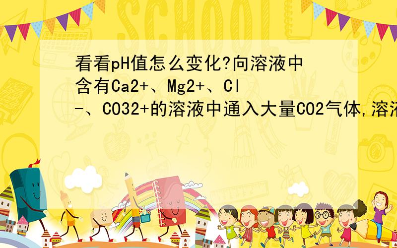 看看pH值怎么变化?向溶液中含有Ca2+、Mg2+、Cl-、CO32+的溶液中通入大量CO2气体,溶液的pH值如何变化?