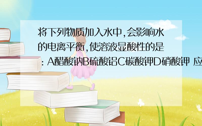 将下列物质加入水中,会影响水的电离平衡,使溶液显酸性的是：A醋酸钠B硫酸铝C碳酸钾D硝酸钾 应该是哪个!要讲清理由!还有