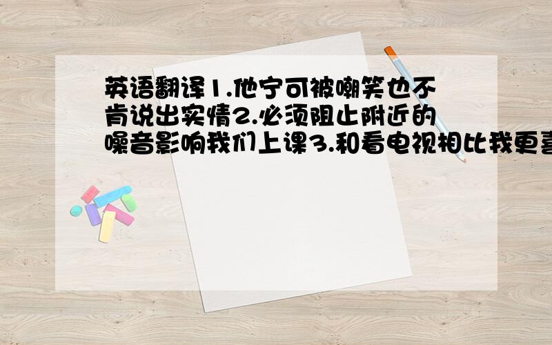 英语翻译1.他宁可被嘲笑也不肯说出实情2.必须阻止附近的噪音影响我们上课3.和看电视相比我更喜欢听音乐4.每天吃点蔬菜和