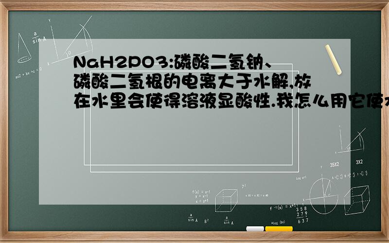 NaH2PO3:磷酸二氢钠、磷酸二氢根的电离大于水解,放在水里会使得溶液显酸性.我怎么用它使水的PH降到7.0以