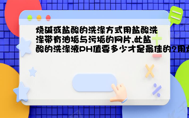 烧碱或盐酸的洗涤方式用盐酸洗涤带有油垢与污垢的网片,此盐酸的洗涤液PH值要多少才是最佳的?用烧碱洗涤带有油垢与污垢的网片