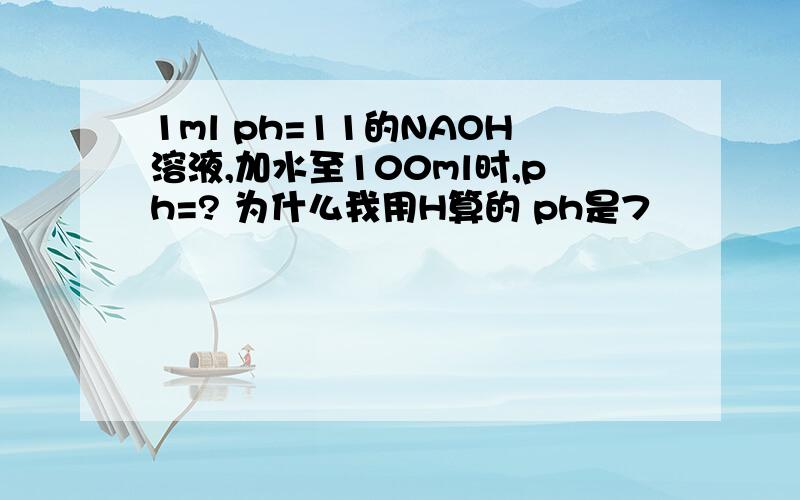 1ml ph=11的NAOH溶液,加水至100ml时,ph=? 为什么我用H算的 ph是7