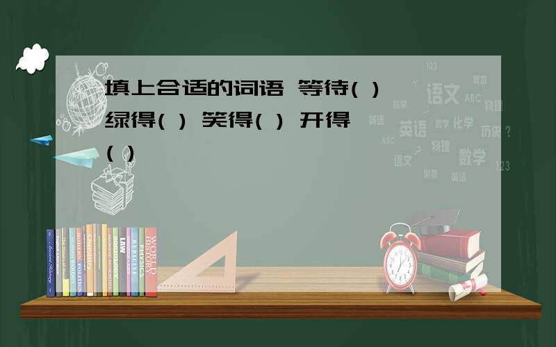 填上合适的词语 等待( ) 绿得( ) 笑得( ) 开得( )