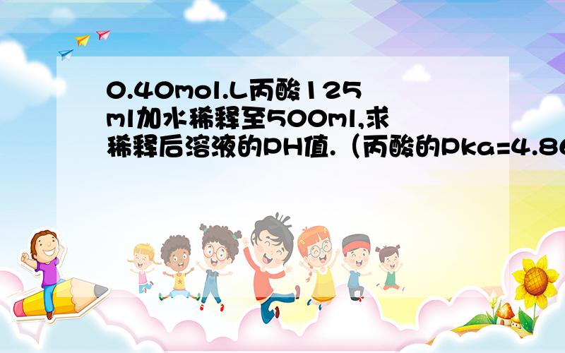 0.40mol.L丙酸125ml加水稀释至500ml,求稀释后溶液的PH值.（丙酸的Pka=4.86） 前面两个句号,