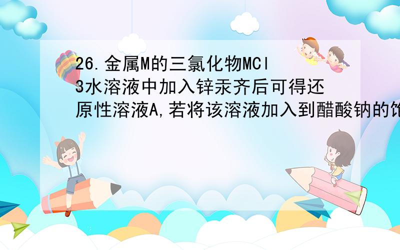 26.金属M的三氯化物MCl3水溶液中加入锌汞齐后可得还原性溶液A,若将该溶液加入到醋酸钠的饱和溶液中可以得到难溶的红色