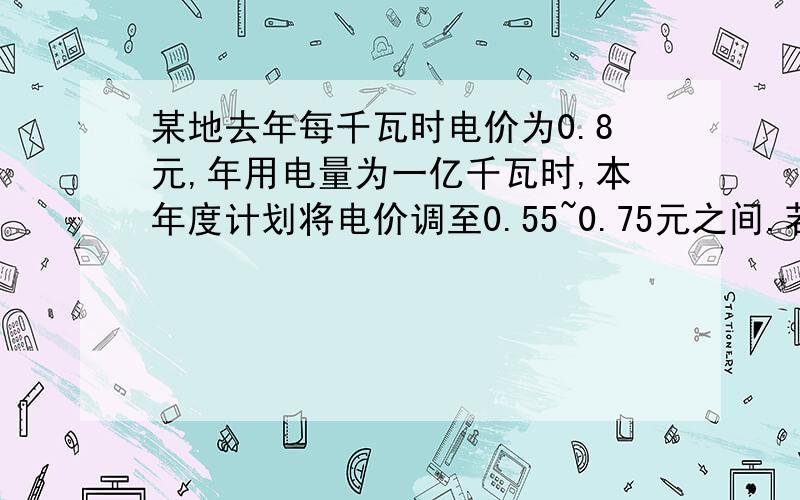 某地去年每千瓦时电价为0.8元,年用电量为一亿千瓦时,本年度计划将电价调至0.55~0.75元之间.若电价调至x