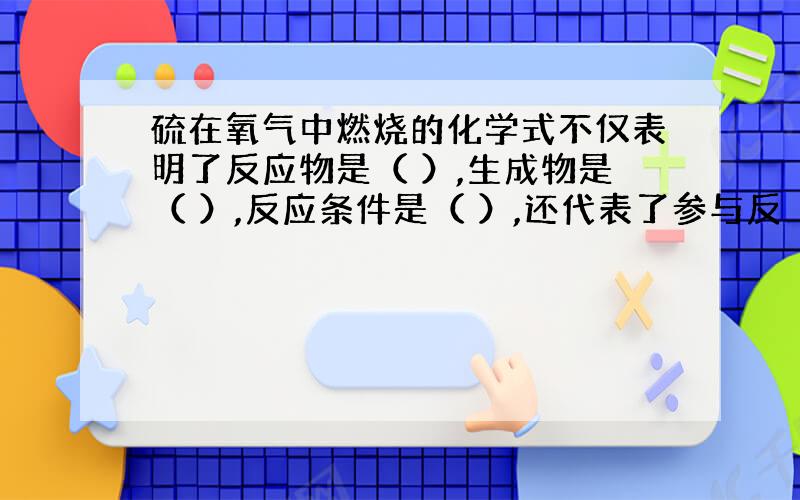 硫在氧气中燃烧的化学式不仅表明了反应物是（ ）,生成物是（ ）,反应条件是（ ）,还代表了参与反