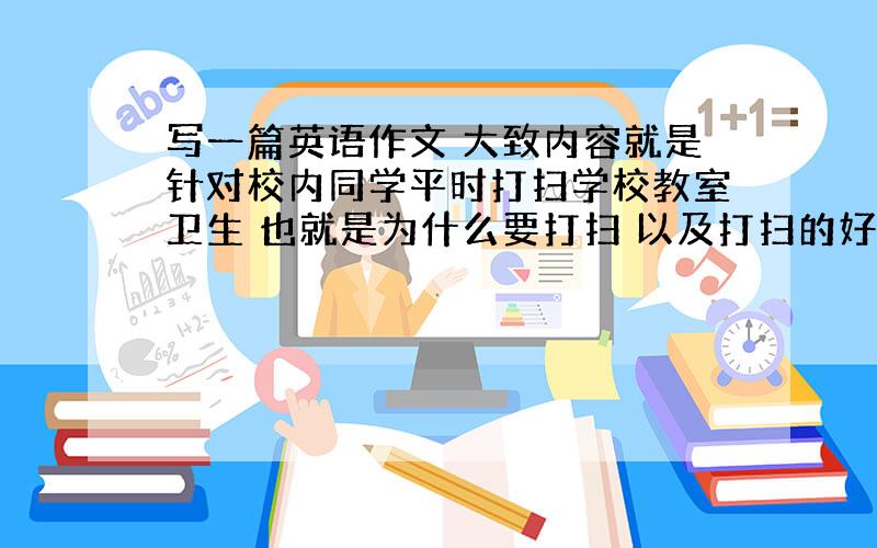 写一篇英语作文 大致内容就是针对校内同学平时打扫学校教室卫生 也就是为什么要打扫 以及打扫的好处 以及应该怎样去做