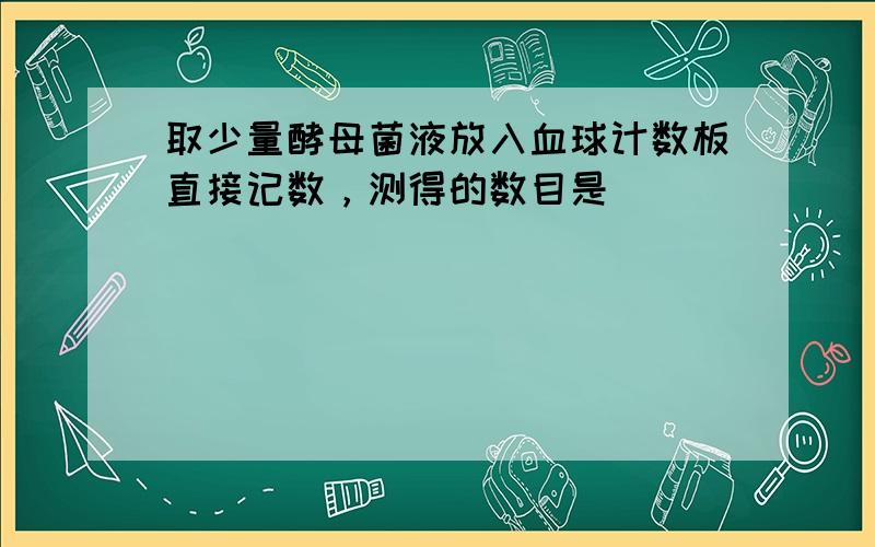 取少量酵母菌液放入血球计数板直接记数，测得的数目是