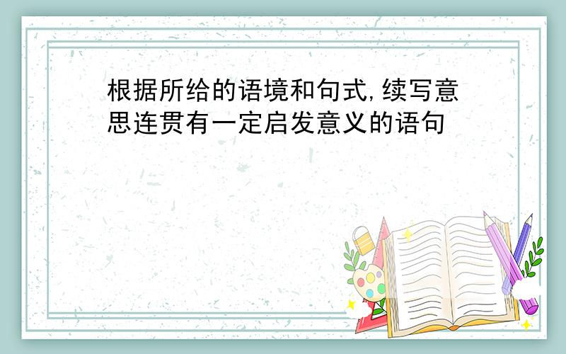 根据所给的语境和句式,续写意思连贯有一定启发意义的语句