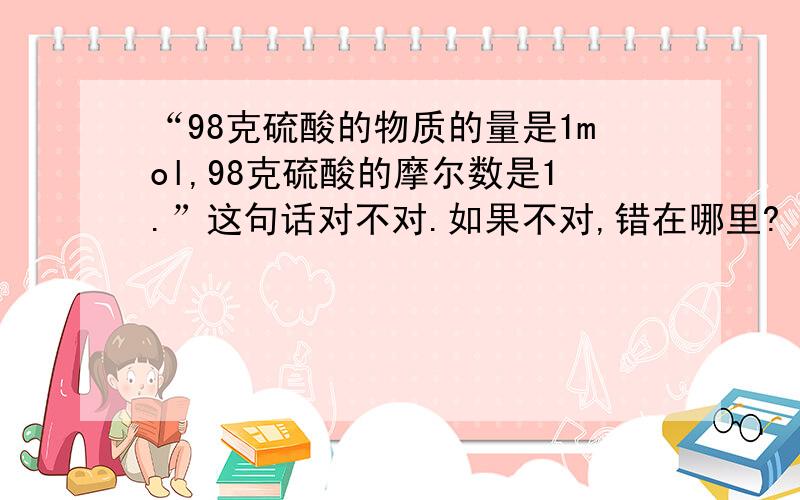 “98克硫酸的物质的量是1mol,98克硫酸的摩尔数是1.”这句话对不对.如果不对,错在哪里?