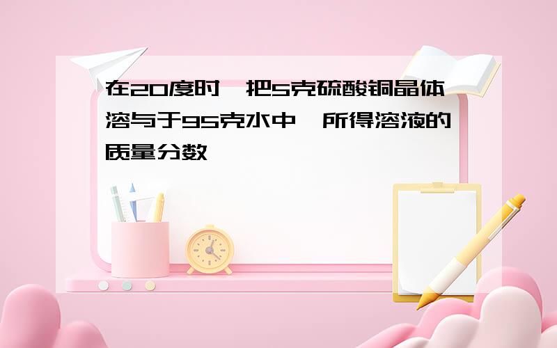 在20度时,把5克硫酸铜晶体溶与于95克水中,所得溶液的质量分数