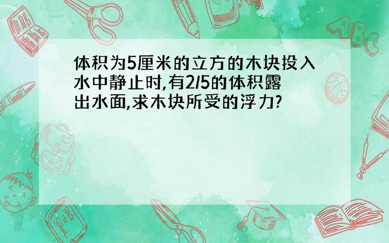 体积为5厘米的立方的木块投入水中静止时,有2/5的体积露出水面,求木块所受的浮力?