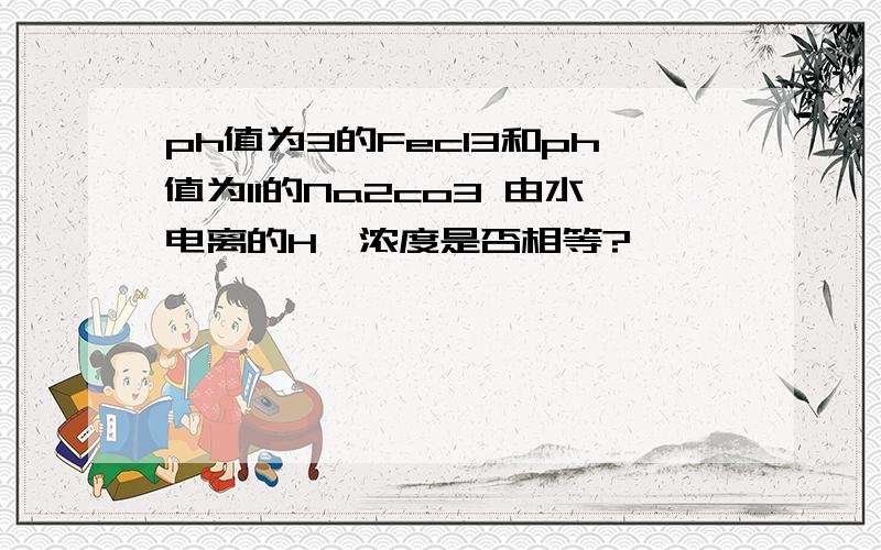 ph值为3的Fecl3和ph值为11的Na2co3 由水电离的H*浓度是否相等?