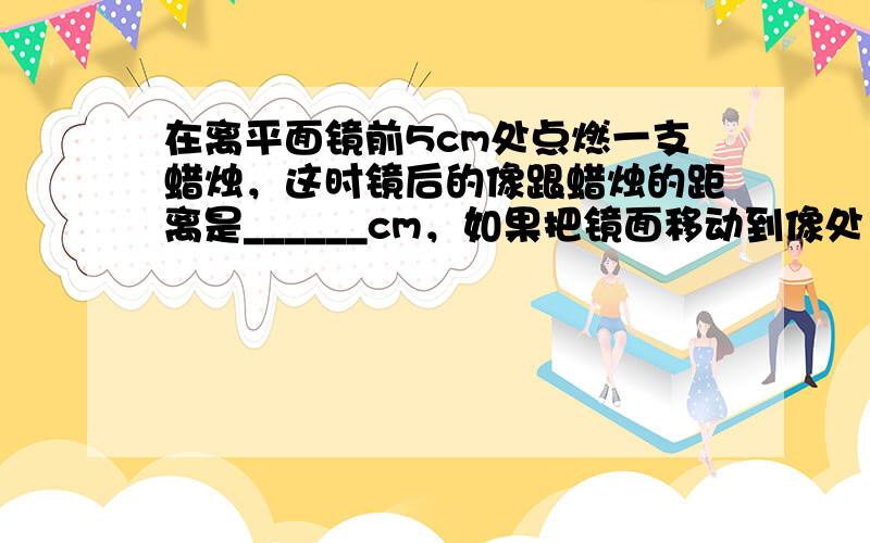 在离平面镜前5cm处点燃一支蜡烛，这时镜后的像跟蜡烛的距离是______cm，如果把镜面移动到像处，则像将移动_____