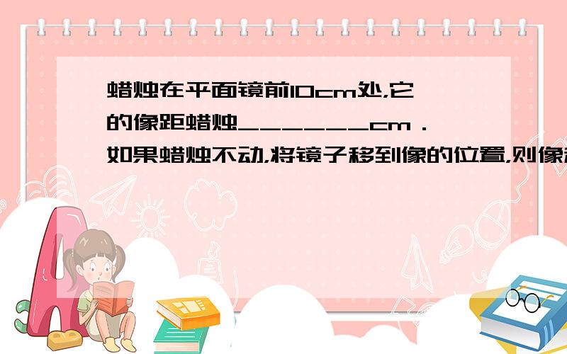 蜡烛在平面镜前10cm处，它的像距蜡烛______cm．如果蜡烛不动，将镜子移到像的位置，则像移动______cm，像和