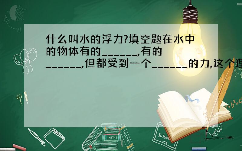 什么叫水的浮力?填空题在水中的物体有的______,有的______,但都受到一个______的力,这个理就是水的浮力.