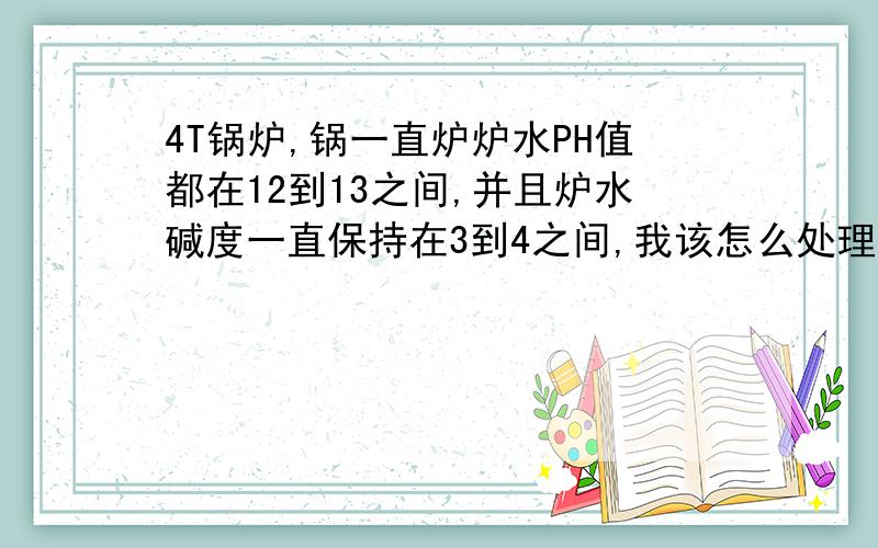 4T锅炉,锅一直炉炉水PH值都在12到13之间,并且炉水碱度一直保持在3到4之间,我该怎么处理?