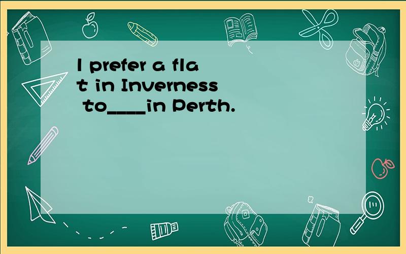 l prefer a flat in Inverness to____in Perth.