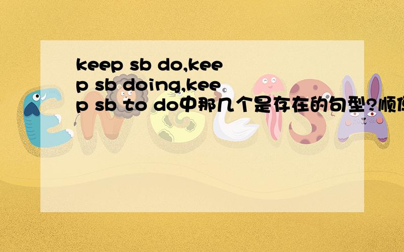 keep sb do,keep sb doing,keep sb to do中那几个是存在的句型?顺便讲下所表示意义的不