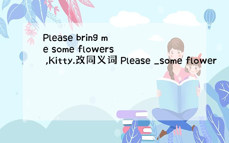 Please bring me some flowers ,Kitty.改同义词 Please _some flower